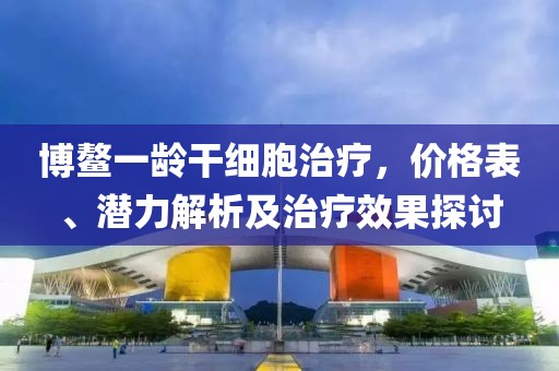 博鰲一齡干細(xì)胞治療，價(jià)格表、潛力解析及治療效果探討