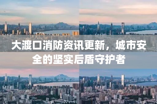 大渡口消防資訊更新，城市安全的堅(jiān)實(shí)后盾守護(hù)者
