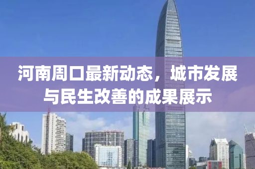 河南周口最新動(dòng)態(tài)，城市發(fā)展與民生改善的成果展示