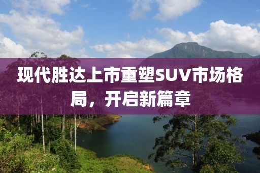 現(xiàn)代勝達上市重塑SUV市場格局，開啟新篇章