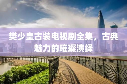 樊少皇古裝電視劇全集，古典魅力的璀璨演繹