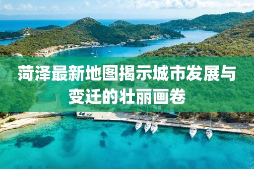 菏澤最新地圖揭示城市發(fā)展與變遷的壯麗畫卷