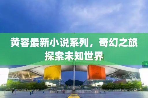 黃容最新小說(shuō)系列，奇幻之旅探索未知世界