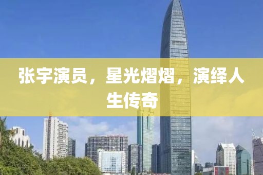 張宇演員，星光熠熠，演繹人生傳奇