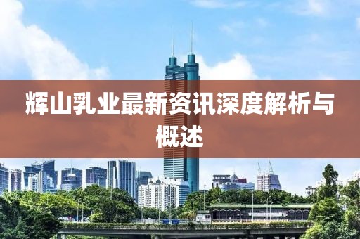 輝山乳業(yè)最新資訊深度解析與概述