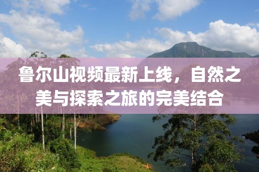 魯爾山視頻最新上線，自然之美與探索之旅的完美結(jié)合