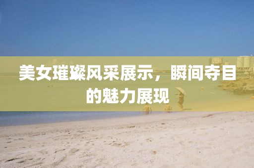 美女璀璨風(fēng)采展示，瞬間奪目的魅力展現(xiàn)
