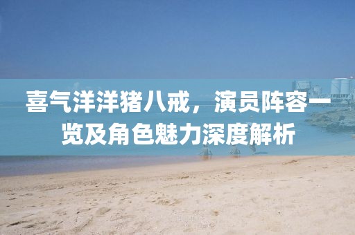 喜氣洋洋豬八戒，演員陣容一覽及角色魅力深度解析