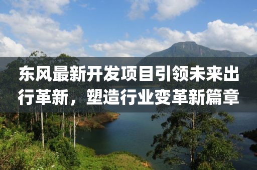 東風(fēng)最新開發(fā)項(xiàng)目引領(lǐng)未來出行革新，塑造行業(yè)變革新篇章