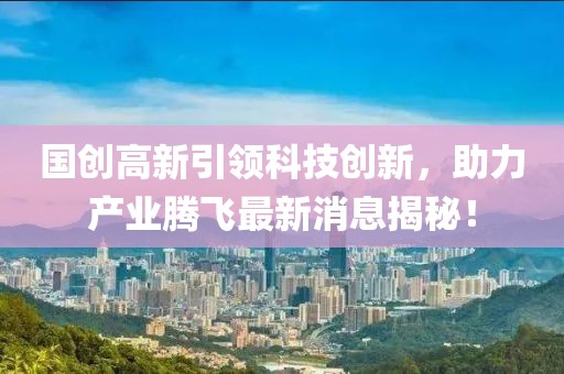 國創(chuàng)高新引領(lǐng)科技創(chuàng)新，助力產(chǎn)業(yè)騰飛最新消息揭秘！