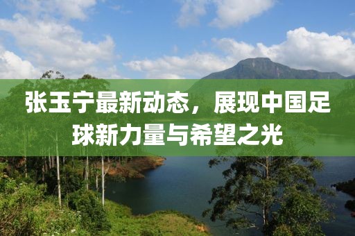 張玉寧最新動(dòng)態(tài)，展現(xiàn)中國足球新力量與希望之光