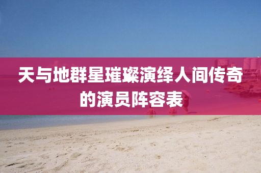 天與地群星璀璨演繹人間傳奇的演員陣容表