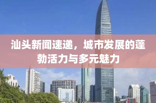 汕頭新聞速遞，城市發(fā)展的蓬勃活力與多元魅力