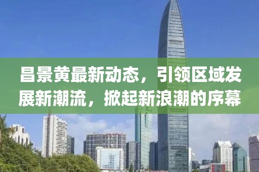昌景黃最新動(dòng)態(tài)，引領(lǐng)區(qū)域發(fā)展新潮流，掀起新浪潮的序幕