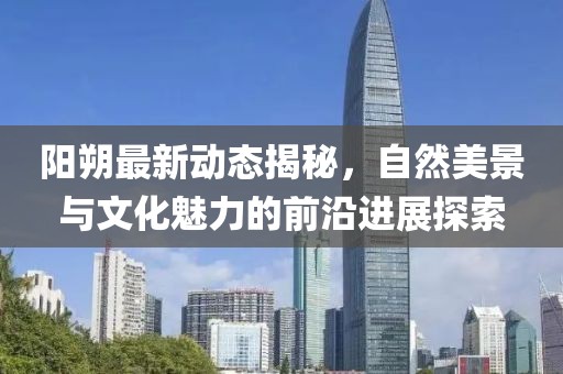 陽朔最新動態(tài)揭秘，自然美景與文化魅力的前沿進展探索