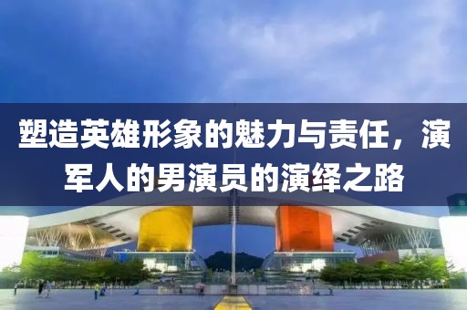 塑造英雄形象的魅力與責任，演軍人的男演員的演繹之路