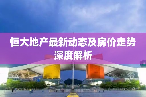 恒大地產最新動態(tài)及房價走勢深度解析