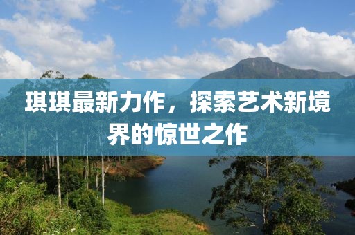 琪琪最新力作，探索藝術(shù)新境界的驚世之作