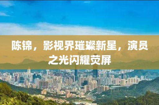 陳錦，影視界璀璨新星，演員之光閃耀熒屏