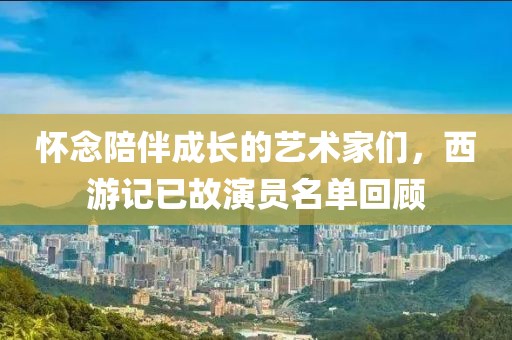 懷念陪伴成長(zhǎng)的藝術(shù)家們，西游記已故演員名單回顧