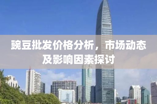 豌豆批發(fā)價格分析，市場動態(tài)及影響因素探討