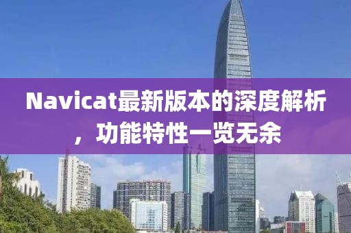 Navicat最新版本的深度解析，功能特性一覽無余