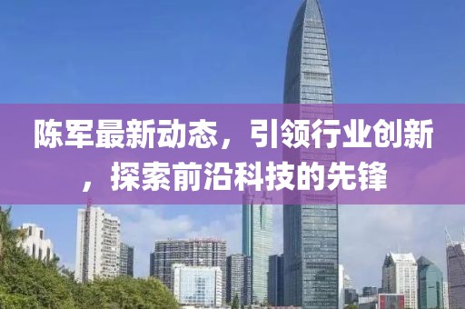 陳軍最新動態(tài)，引領(lǐng)行業(yè)創(chuàng)新，探索前沿科技的先鋒