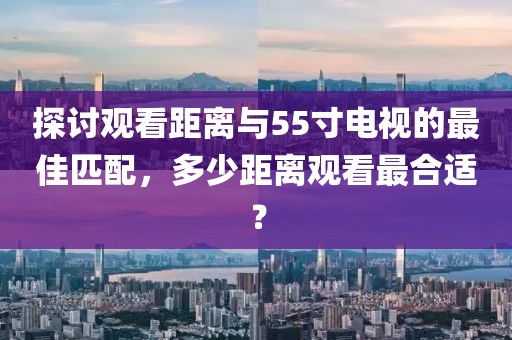 探討觀看距離與55寸電視的最佳匹配，多少距離觀看最合適？
