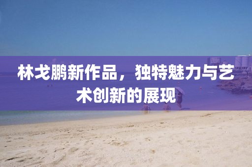 林戈鵬新作品，獨特魅力與藝術(shù)創(chuàng)新的展現(xiàn)