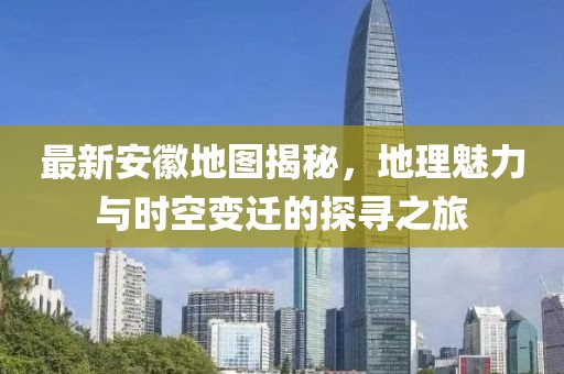最新安徽地圖揭秘，地理魅力與時空變遷的探尋之旅