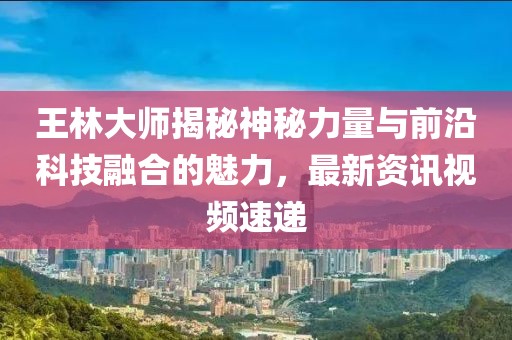 王林大師揭秘神秘力量與前沿科技融合的魅力，最新資訊視頻速遞
