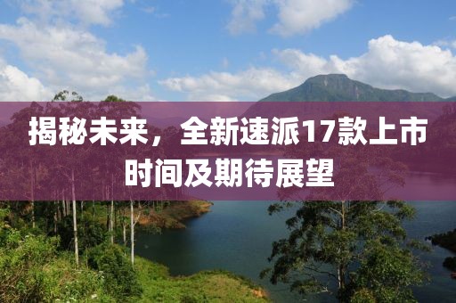 揭秘未來，全新速派17款上市時間及期待展望