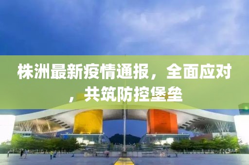 株洲最新疫情通報，全面應(yīng)對，共筑防控堡壘