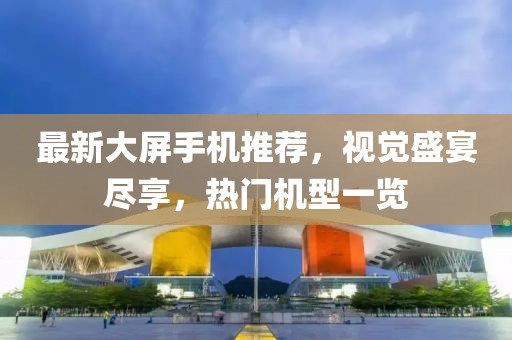 最新大屏手機(jī)推薦，視覺(jué)盛宴盡享，熱門機(jī)型一覽