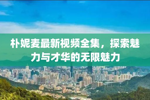 樸妮麥最新視頻全集，探索魅力與才華的無(wú)限魅力