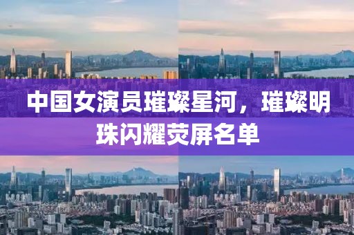 中國女演員璀璨星河，璀璨明珠閃耀熒屏名單