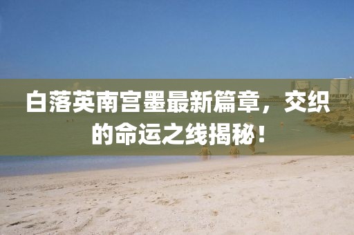 白落英南宮墨最新篇章，交織的命運(yùn)之線揭秘！