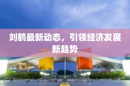 劉鶴最新動(dòng)態(tài)，引領(lǐng)經(jīng)濟(jì)發(fā)展新趨勢(shì)