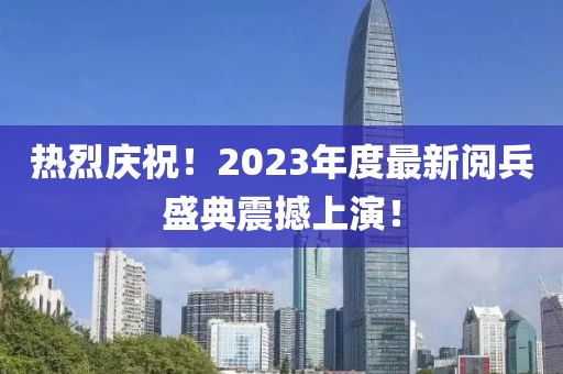 熱烈慶祝！2023年度最新閱兵盛典震撼上演！