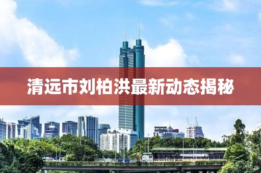 清遠(yuǎn)市劉柏洪最新動態(tài)揭秘