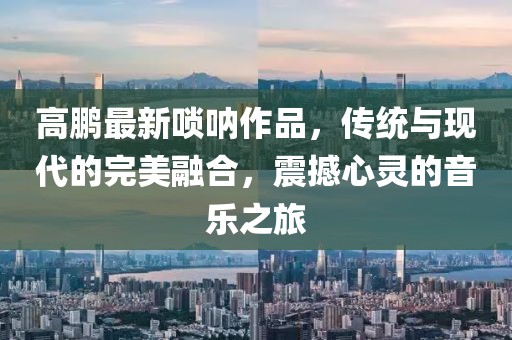 高鵬最新嗩吶作品，傳統(tǒng)與現(xiàn)代的完美融合，震撼心靈的音樂之旅