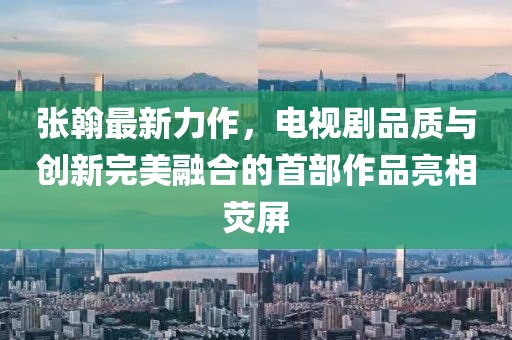 張翰最新力作，電視劇品質(zhì)與創(chuàng)新完美融合的首部作品亮相熒屏