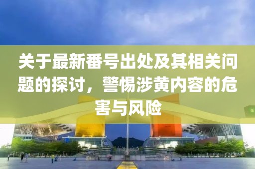 關(guān)于最新番號出處及其相關(guān)問題的探討，警惕涉黃內(nèi)容的危害與風(fēng)險