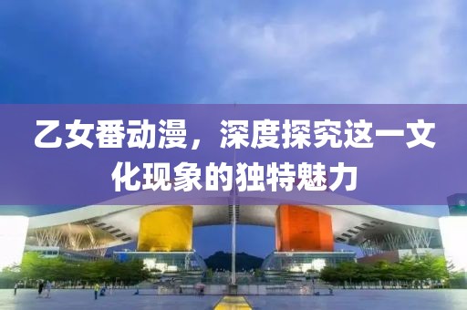 乙女番動漫，深度探究這一文化現(xiàn)象的獨特魅力