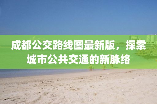 成都公交路線圖最新版，探索城市公共交通的新脈絡(luò)