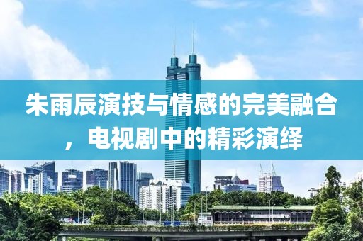 朱雨辰演技與情感的完美融合，電視劇中的精彩演繹