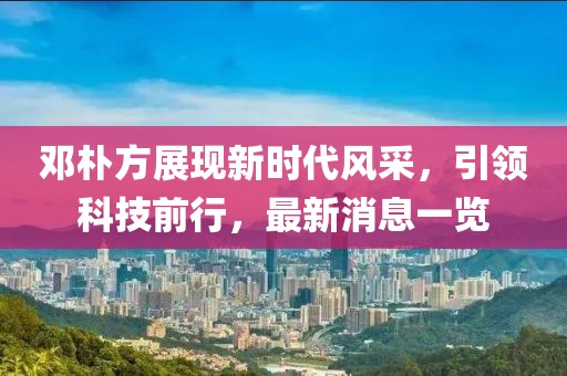 鄧樸方展現(xiàn)新時代風(fēng)采，引領(lǐng)科技前行，最新消息一覽