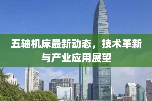 五軸機(jī)床最新動(dòng)態(tài)，技術(shù)革新與產(chǎn)業(yè)應(yīng)用展望