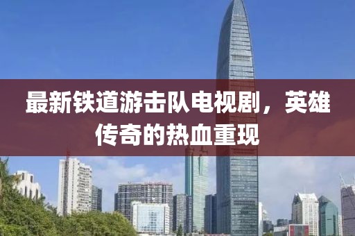 最新鐵道游擊隊電視劇，英雄傳奇的熱血重現(xiàn)