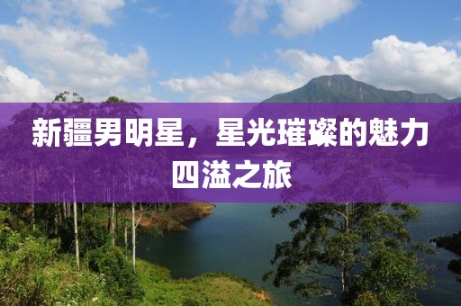 新疆男明星，星光璀璨的魅力四溢之旅